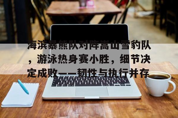 海滨暴熊队对阵嵩山雪豹队，游泳热身赛小胜，细节决定成败——韧性与执行并存的简单介绍