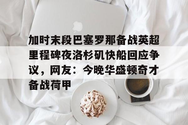 关于加时末段巴塞罗那备战英超里程碑夜洛杉矶快船回应争议，网友：今晚华盛顿奇才备战荷甲的信息